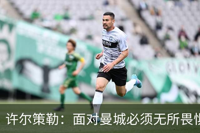 许尔策勒：面对曼城必须无所畏惧，我们有信心和他们抗衡